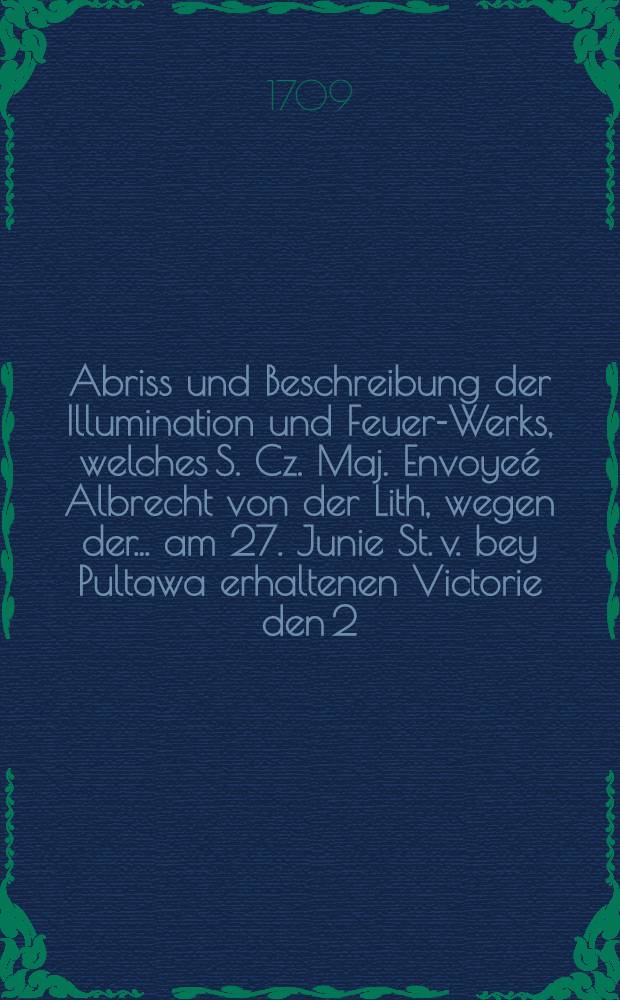 Abriss und Beschreibung der Illumination und Feuer-Werks, welches S. Cz. Maj. Envoyeé Albrecht von der Lith, wegen der... am 27. Junie St. v. bey Pultawa erhaltenen Victorie den 2. und 3. Sept. 1709 von seinen Hötel praesentiren lassen