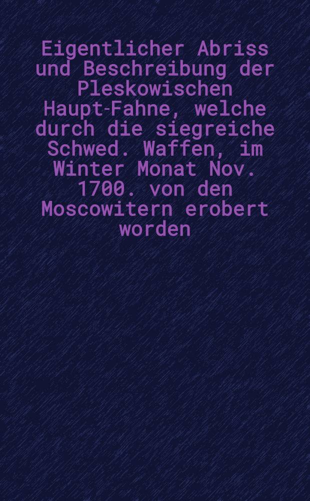 Eigentlicher Abriss und Beschreibung der Pleskowischen Haupt-Fahne, welche durch die siegreiche Schwed. Waffen, im Winter Monat Nov. 1700. von den Moscowitern erobert worden