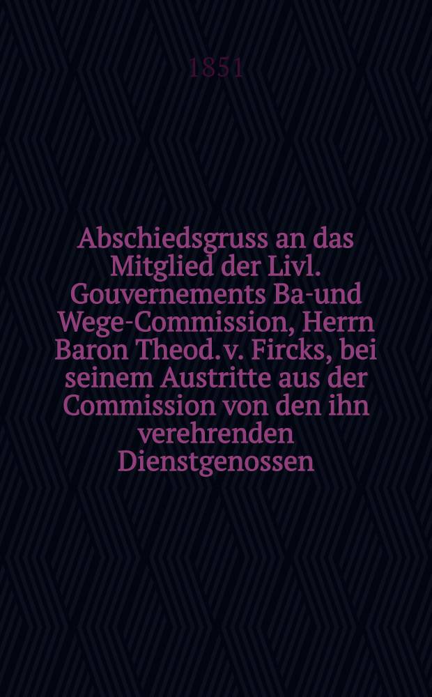 Abschiedsgruss an das Mitglied der Livl. Gouvernements Bau- und Wege-Commission, Herrn Baron Theod. v. Fircks, bei seinem Austritte aus der Commission von den ihn verehrenden Dienstgenossen : Pièce de vers
