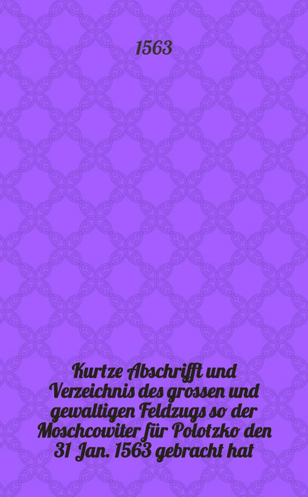 Kurtze Abschrifft und Verzeichnis des grossen und gewaltigen Feldzugs so der Moschcowiter für Polotzko den 31 Jan. 1563 gebracht hat