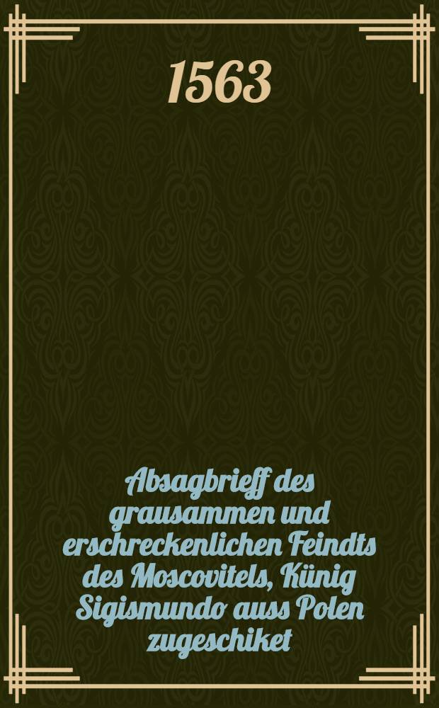 Absagbrieff des grausammen und erschreckenlichen Feindts des Moscovitels, Künig Sigismundo auss Polen zugeschiket: Mitt sampt. der Anthwort sa von Kün. Maj. hierüber beschchew