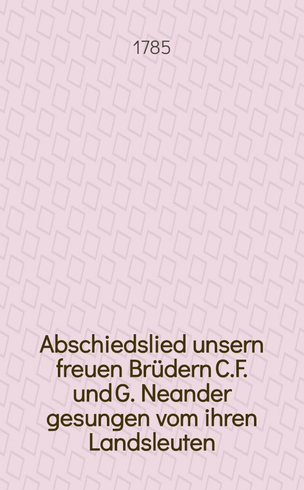 Abschiedslied unsern freuen Brüdern C.F. und G. Neander gesungen vom ihren Landsleuten : Den 9. April 1785