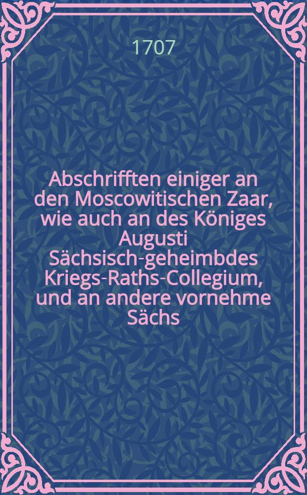 Abschrifften einiger an den Moscowitischen Zaar, wie auch an des Königes Augusti Sächsisch-geheimbdes Kriegs-Raths-Collegium, und an andere vornehme Sächs. Officiers und Ministres, von dem Hn. Obristen Göertz, zu seiner Exculpation wider die Verleumbd- und Verfolgung des Moscowitischen Generals, Joh. Reinh. Patkuls geschriebenen Briefe : Nebst einem Anhang, einer von einem guten Freunde auffgezeichneten billigen Censur über die Patkulsche Proceduren