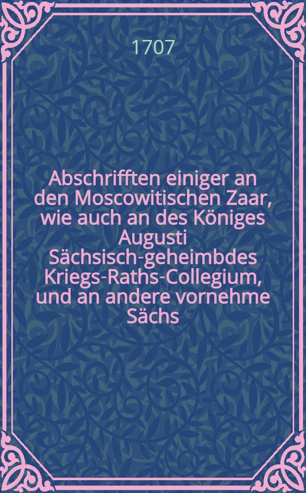 Abschrifften einiger an den Moscowitischen Zaar, wie auch an des Königes Augusti Sächsisch-geheimbdes Kriegs-Raths-Collegium, und an andere vornehme Sächs. Officiers und Ministres, von dem Hn. Obristen Göertz, zu seiner Exculpation wider die Verleumbd- und Verfolgung des Moscowitischen Generals, Joh. Reinh. Patkuls geschriebenen Briefe : Nebst einem Anhang, einer von einem guten Freunde auffgezeichneten billigen Censur über die Patkulsche Proceduren