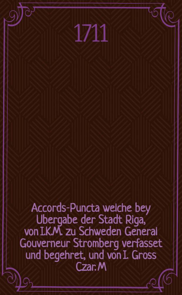 Accords-Puncta welche bey Ubergabe der Stadt Riga, von I.K.M. zu Schweden General Gouverneur Stromberg verfasset und begehret, und von I. Gross Czar. M. Premier General Feldmarschall Scheremettoff accordiret und bewilliget worden