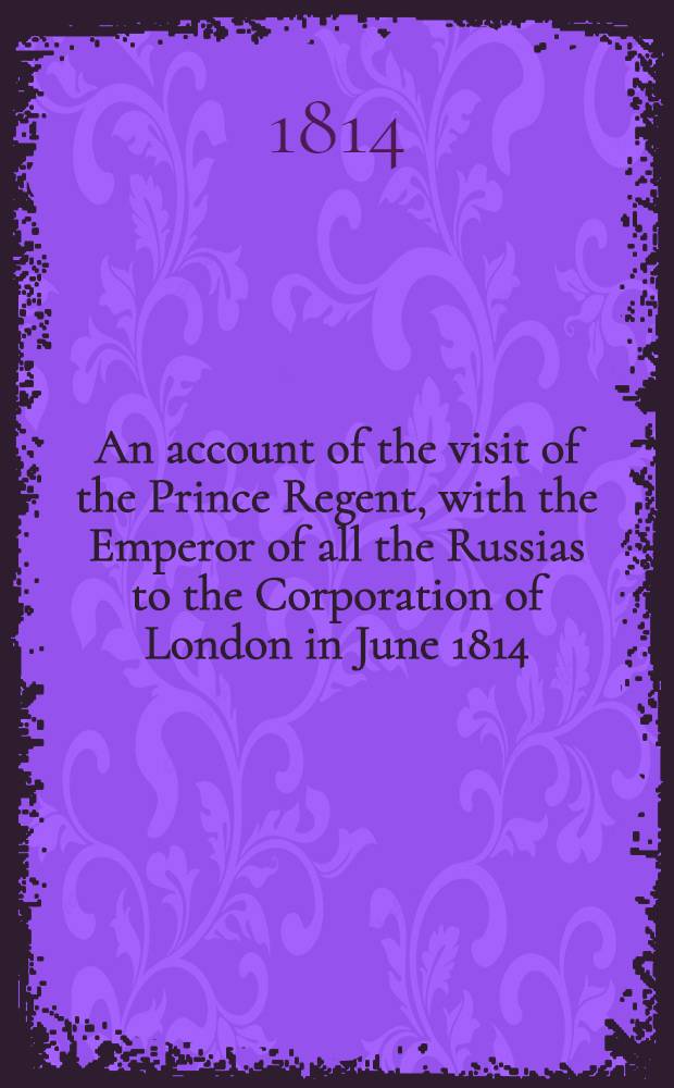 An account of the visit of the Prince Regent, with the Emperor of all the Russias to the Corporation of London in June 1814