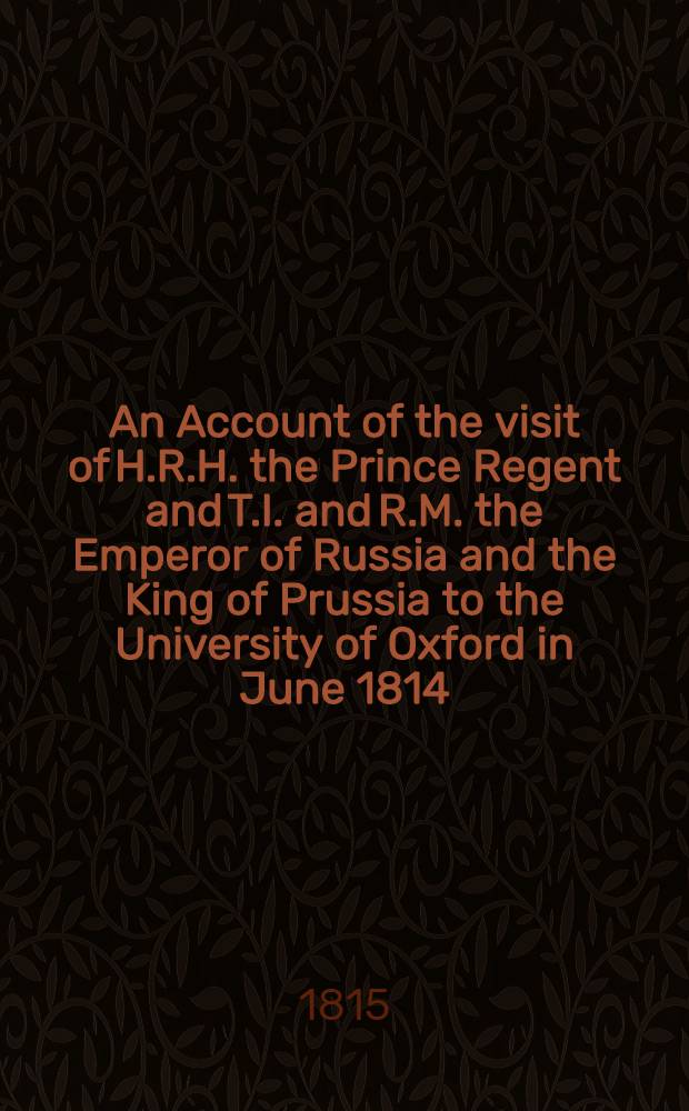 An Account of the visit of H.R.H. the Prince Regent and T.I. and R.M. the Emperor of Russia and the King of Prussia to the University of Oxford in June 1814