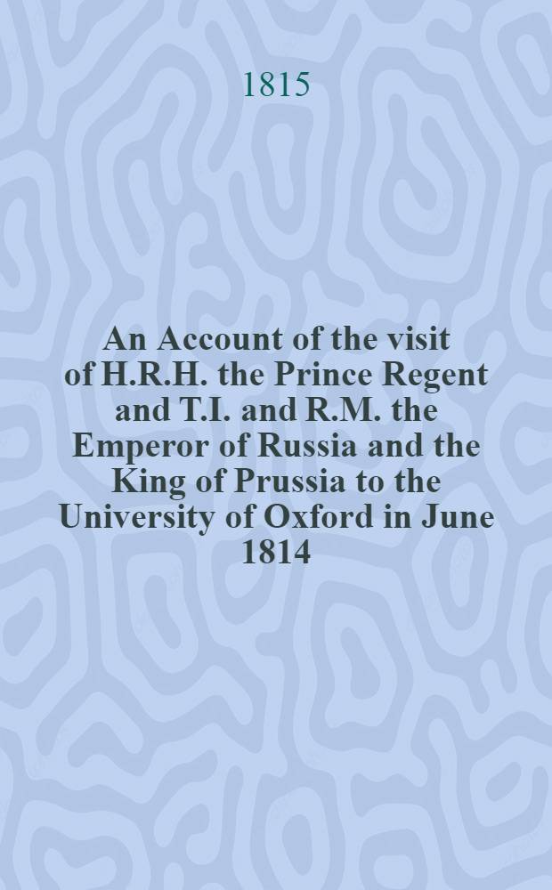 An Account of the visit of H.R.H. the Prince Regent and T.I. and R.M. the Emperor of Russia and the King of Prussia to the University of Oxford in June 1814