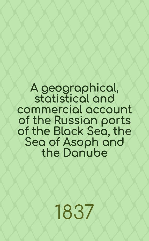 A geographical, statistical and commercial account of the Russian ports of the Black Sea, the Sea of Asoph and the Danube : From the German