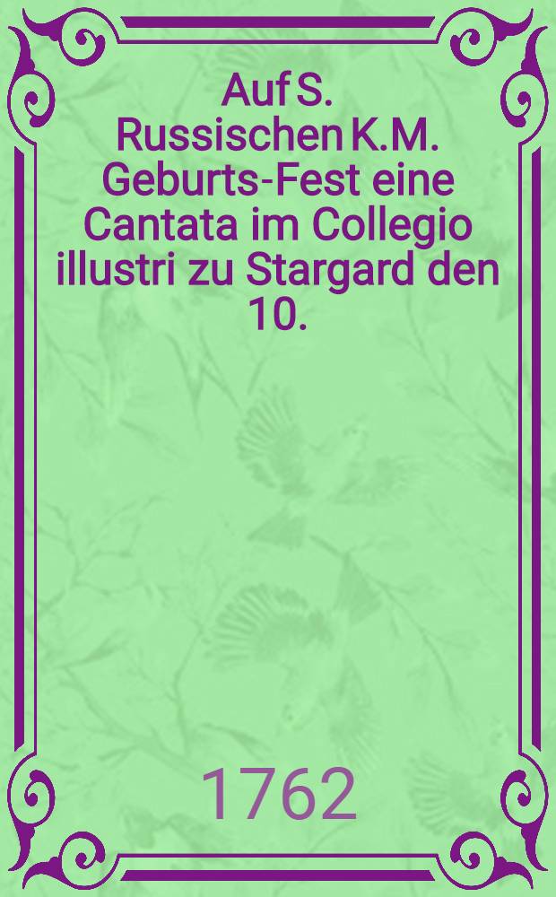 Auf S. Russischen K.M. Geburts-Fest eine Cantata im Collegio illustri zu Stargard den 10. (21.) Febr. 1762 aufgeführet