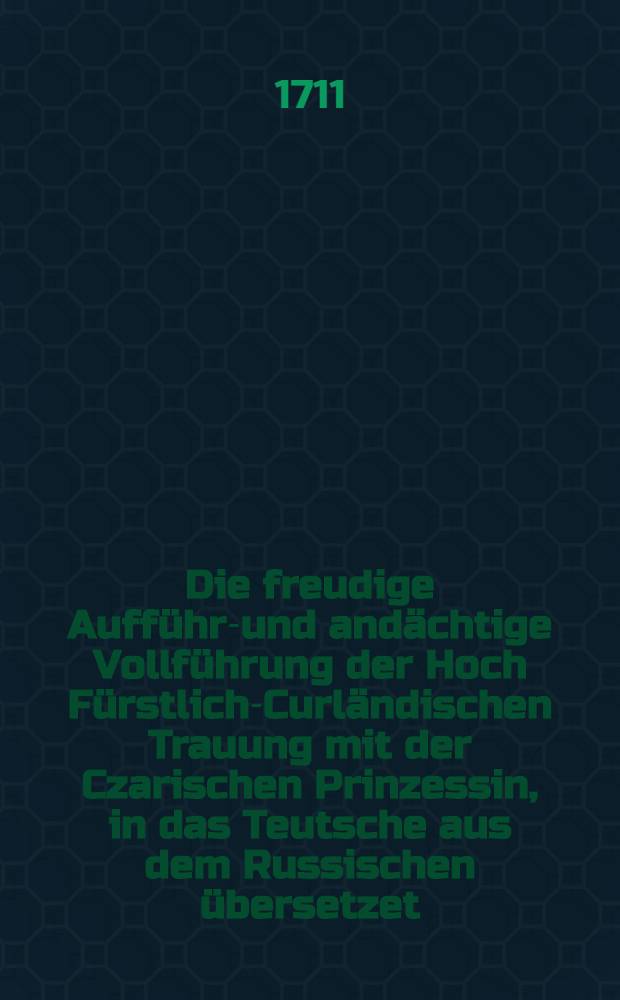 Die freudige Aufführ-und andächtige Vollführung der Hoch Fürstlich-Curländischen Trauung mit der Czarischen Prinzessin, in das Teutsche aus dem Russischen übersetzet