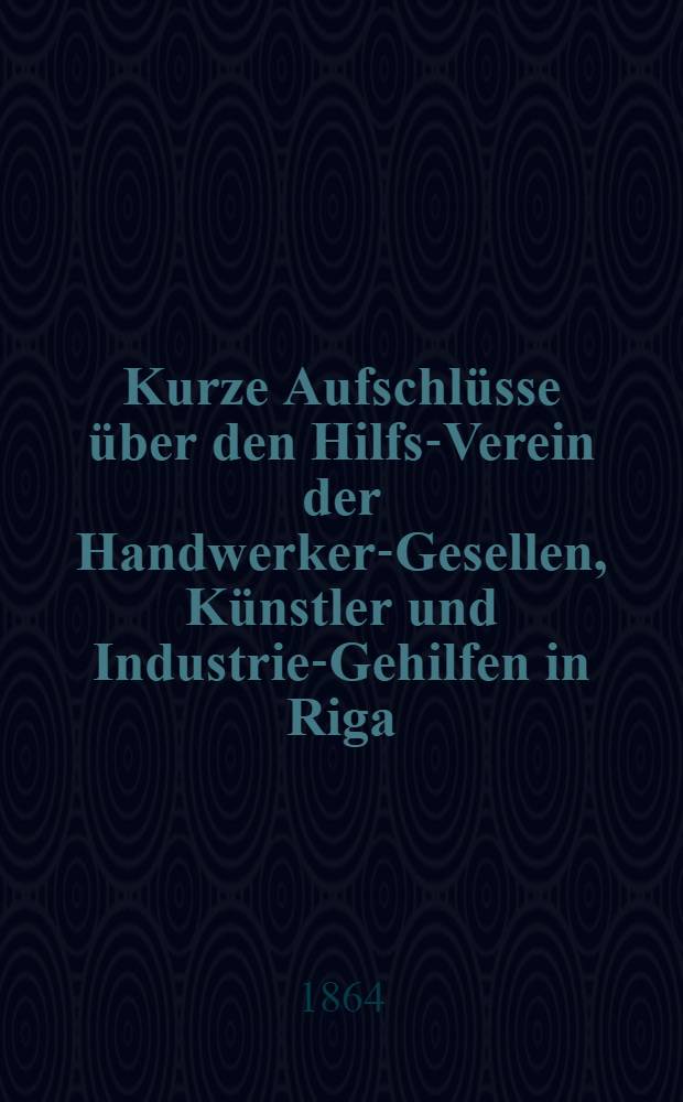 Kurze Aufschlüsse über den Hilfs-Verein der Handwerker-Gesellen, Künstler und Industrie-Gehilfen in Riga