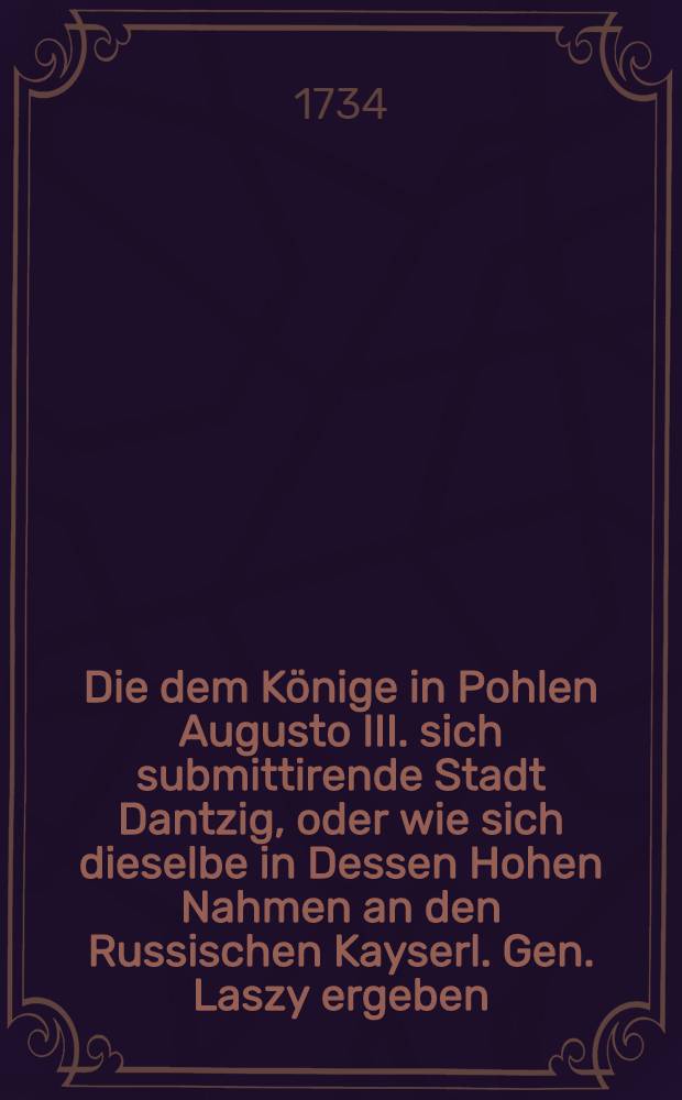 Die dem Könige in Pohlen Augusto III. sich submittirende Stadt Dantzig, oder wie sich dieselbe in Dessen Hohen Nahmen an den Russischen Kayserl. Gen. Laszy ergeben