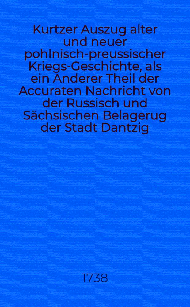 Kurtzer Auszug alter und neuer pohlnisch-preussischer Kriegs-Geschichte, als ein Anderer Theil der Accuraten Nachricht von der Russisch und Sächsischen Belagerug der Stadt Dantzig