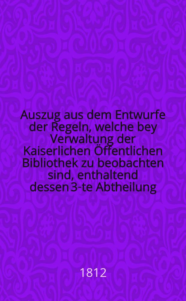 Auszug aus dem Entwurfe der Regeln, welche bey Verwaltung der Kaiserlichen Öffentlichen Bibliothek zu beobachten sind, enthaltend dessen 3-te Abtheilung, von den Gästen, welche die Bibliothek besuchen