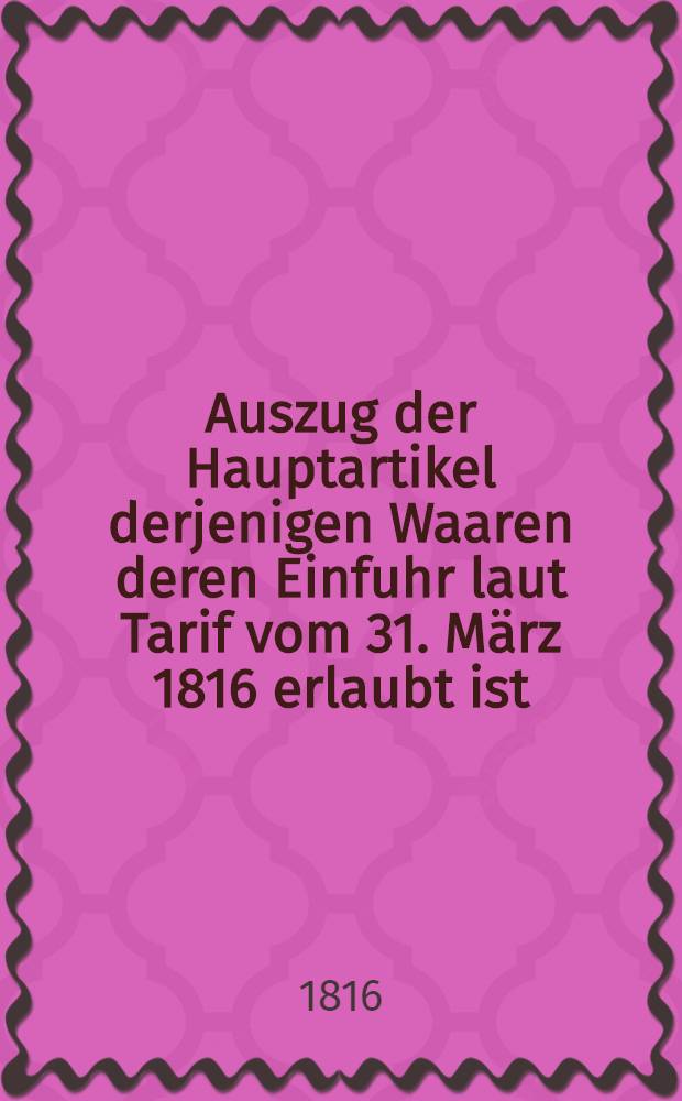 Auszug der Hauptartikel derjenigen Waaren deren Einfuhr laut Tarif vom 31. März 1816 erlaubt ist