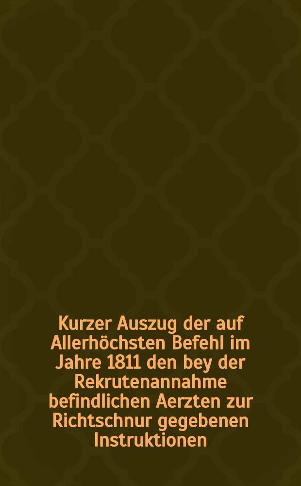 Kurzer Auszug der auf Allerhöchsten Befehl im Jahre 1811 den bey der Rekrutenannahme befindlichen Aerzten zur Richtschnur gegebenen Instruktionen