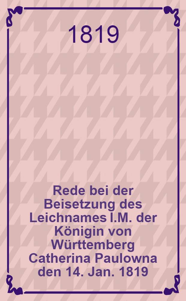 Rede bei der Beisetzung des Leichnames I.M. der Königin von Württemberg Catherina Paulowna den 14. Jan. 1819