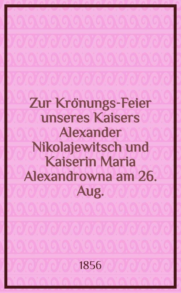 Zur Krönungs-Feier unseres Kaisers Alexander Nikolajewitsch und Kaiserin Maria Alexandrowna am 26. Aug. (7. Sept.) 1856 : Pièce de vers