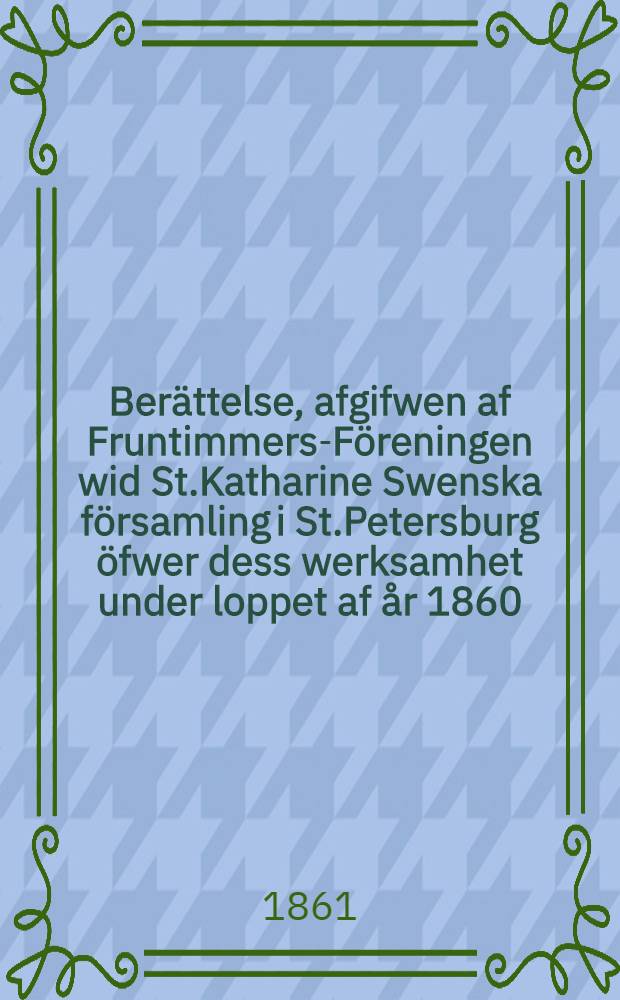 Berättelse, afgifwen af Fruntimmers-Föreningen wid St.Katharine Swenska församling i St.Petersburg öfwer dess werksamhet under loppet af år 1860