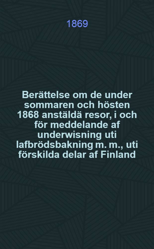 Berättelse om de under sommaren och hösten 1868 anstäldä resor, i och för meddelande af underwisning uti lafbrödsbakning m. m., uti förskilda delar af Finland