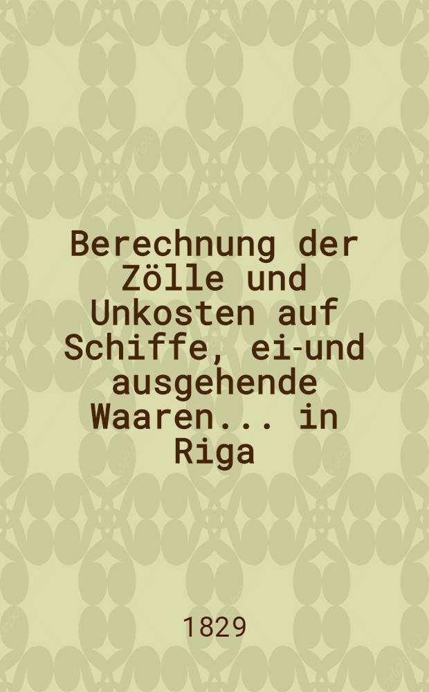 Berechnung der Zölle und Unkosten auf Schiffe, ein- und ausgehende Waaren... in Riga : Regulirt im März 1829 von der Börsen-Committée