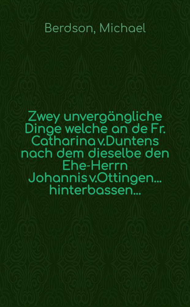 Zwey unvergängliche Dinge welche an de Fr. Catharina v.Duntens nach dem dieselbe den Ehe-Herrn Johannis v.Ottingen... hinterbassen...