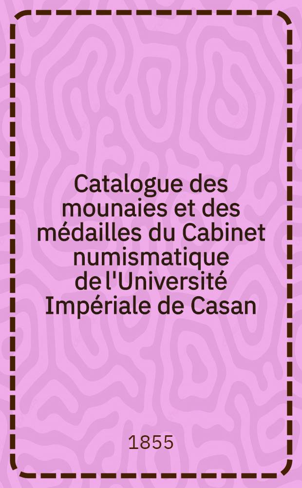 Catalogue des mounaies et des m&eacute;dailles du Cabinet numismatique de l'Universit&eacute; Imp&eacute;riale de Casan