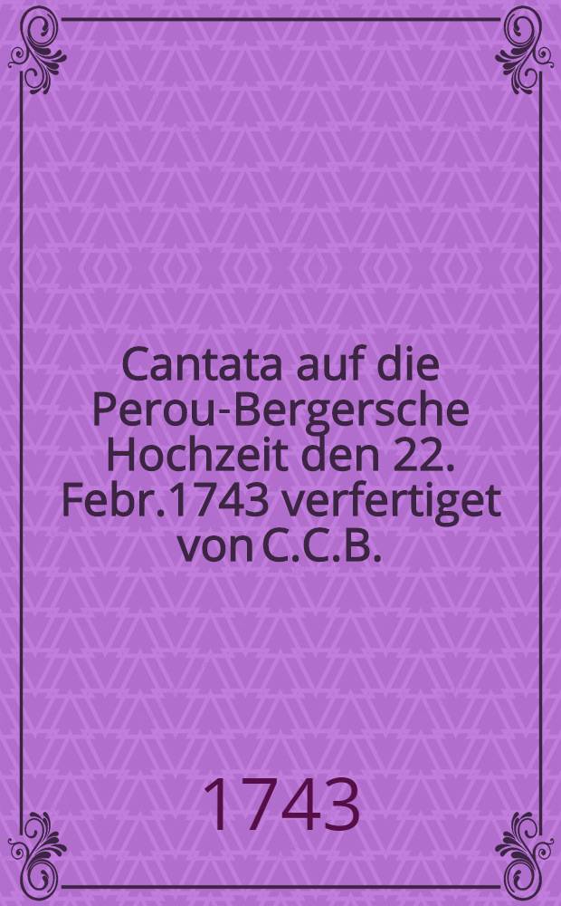 Cantata auf die Perou-Bergersche Hochzeit den 22. Febr.1743 verfertiget von C.C.B.