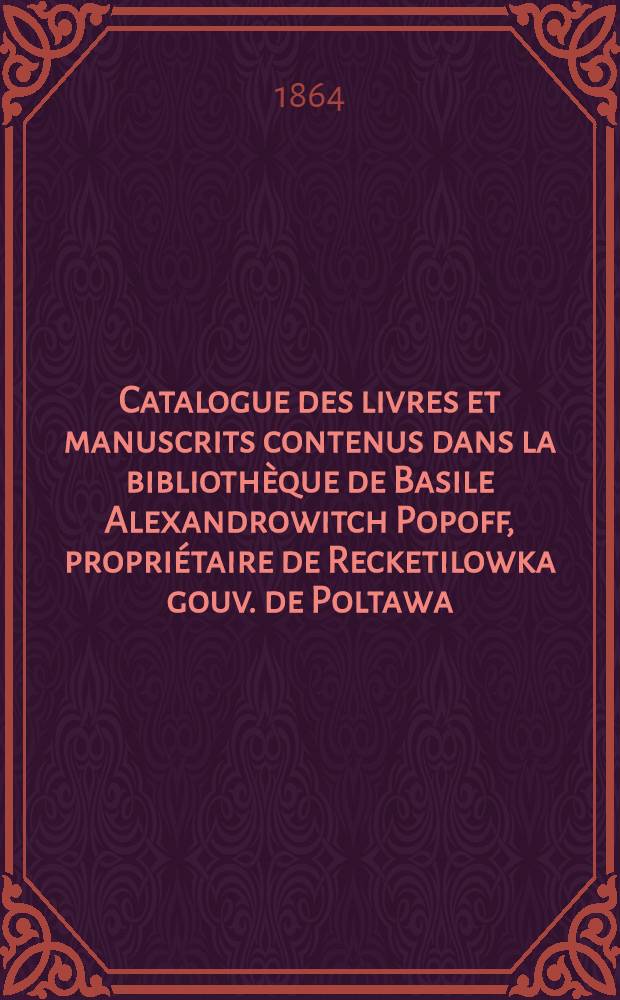 Catalogue des livres et manuscrits contenus dans la bibliothèque de Basile Alexandrowitch Popoff, propriétaire de Recketilowka gouv. de Poltawa