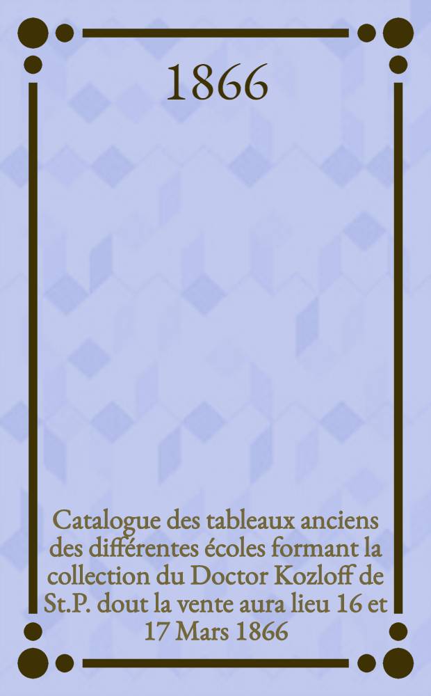 Catalogue des tableaux anciens des différentes écoles formant la collection du Doctor Kozloff de St.P. dout la vente aura lieu 16 et 17 Mars 1866