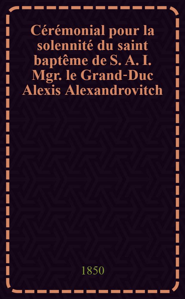 C&eacute;r&eacute;monial pour la solennit&eacute; du saint bapt&ecirc;me de S. A. I. Mgr. le Grand-Duc Alexis Alexandrovitch