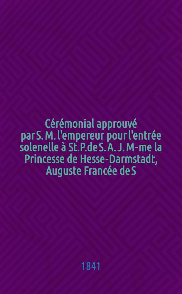 C&eacute;r&eacute;monial approuv&eacute; par S. M. l'empereur pour l'entr&eacute;e solenelle &agrave; St.P.de S. A. J. M-me la Princesse de Hesse-Darmstadt, Auguste Franc&eacute;e de S. A. J. Monseigneur le C&eacute;sar&eacute;vitch le Grand Duc H&eacute;ritier Alexandre Nicolaevitch