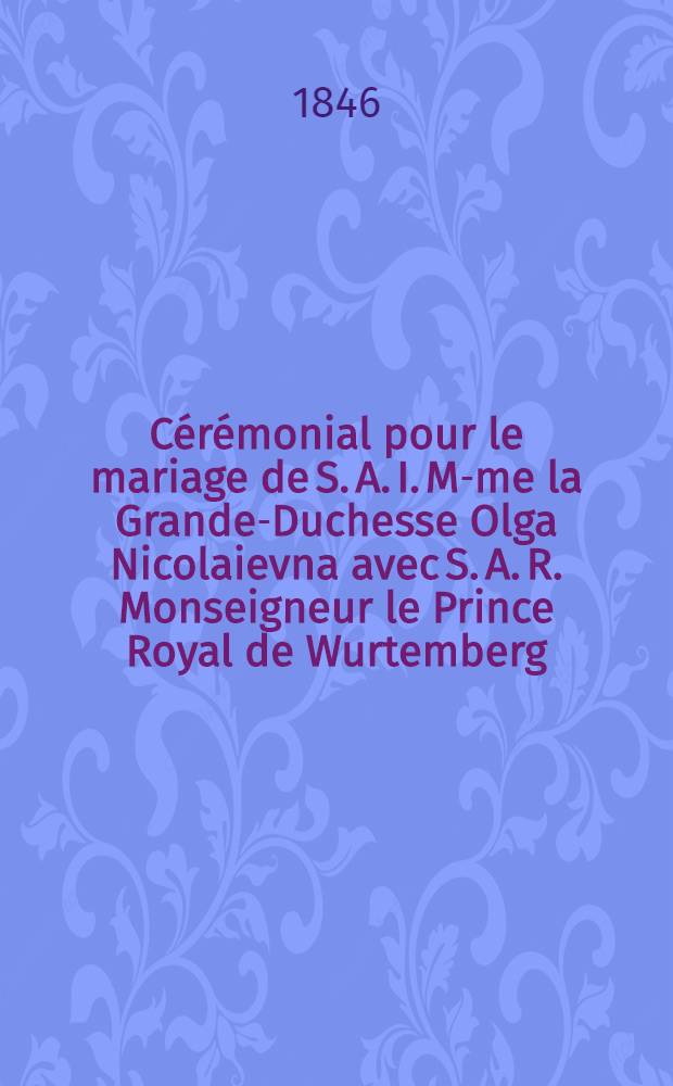 C&eacute;r&eacute;monial pour le mariage de S. A. I. M-me la Grande-Duchesse Olga Nicolaievna avec S. A. R. Monseigneur le Prince Royal de Wurtemberg