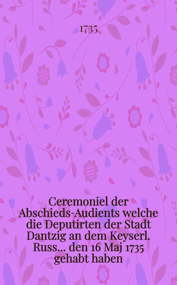 Ceremoniel der Abschieds-Audients welche die Deputirten der Stadt Dantzig an dem Keyserl. Russ... den 16 Maj 1735 gehabt haben