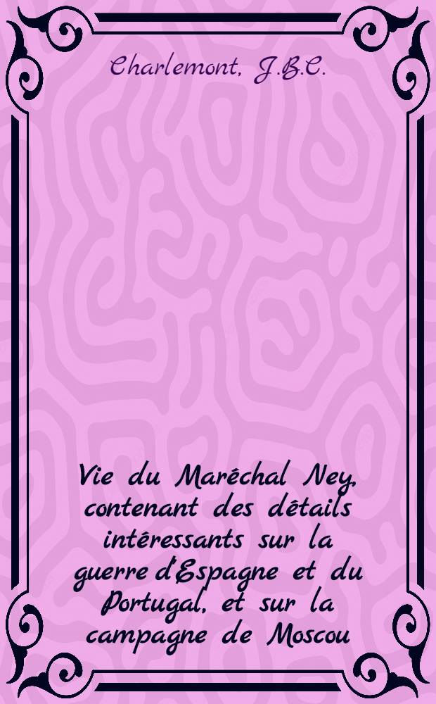 Vie du Maréchal Ney, contenant des détails intéressants sur la guerre d'Espagne et du Portugal, et sur la campagne de Moscou