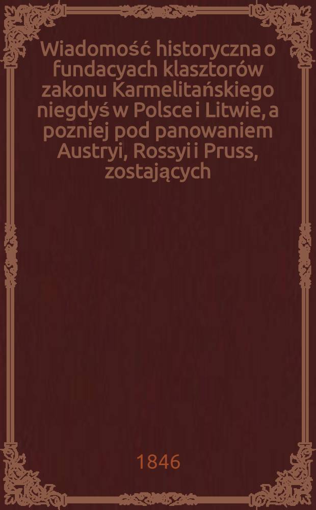 Wiadomość historyczna o fundacyach klasztorów zakonu Karmelitańskiego niegdyś w Polsce i Litwie, a pozniej pod panowaniem Austryi, Rossyi i Pruss, zostających