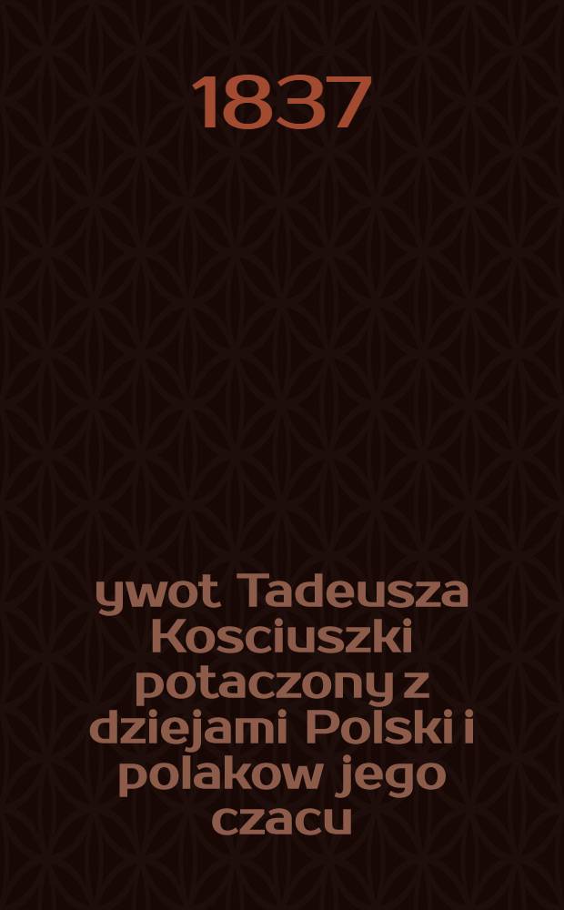 Żywot Tadeusza Kosciuszki potaczony z dziejami Polski i polakow jego czacu (Od z.1746 do 1817)