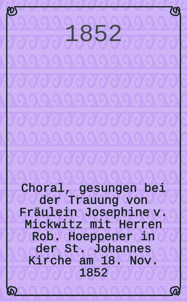 Choral, gesungen bei der Trauung von Fräulein Josephine v. Mickwitz mit Herren Rob. Hoeppener in der St. Johannes Kirche am 18. Nov. 1852
