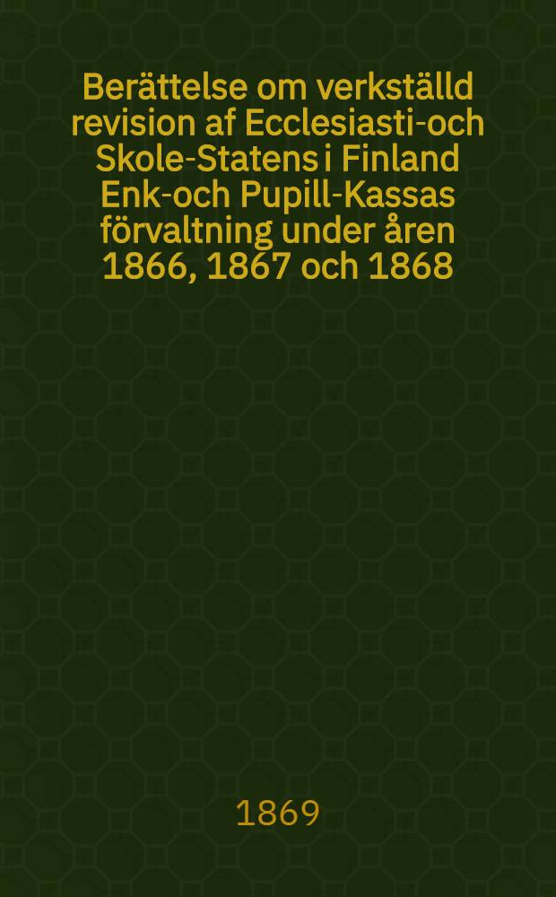 Ber&auml;ttelse om verkst&auml;lld revision af Ecclesiastik- och Skole-Statens i Finland Enke- och Pupill-Kassas f&ouml;rvaltning under &aring;ren 1866, 1867 och 1868