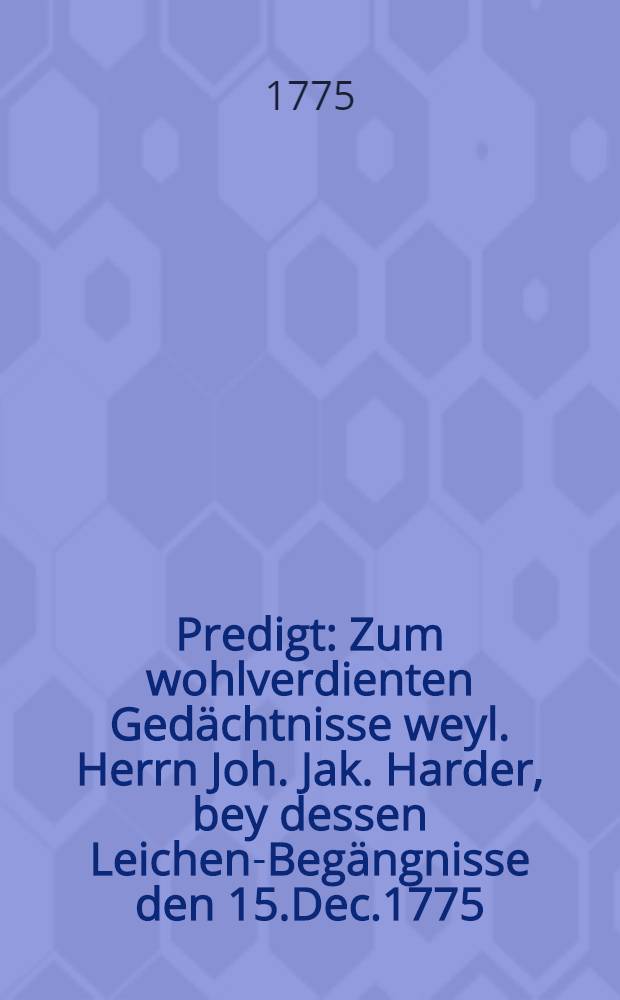 Predigt : Zum wohlverdienten Gedächtnisse weyl. Herrn Joh. Jak. Harder, bey dessen Leichen-Begängnisse den 15.Dec.1775