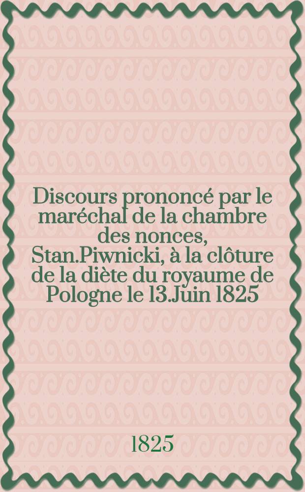 Discours prononc&eacute; par le mar&eacute;chal de la chambre des nonces, Stan.Piwnicki, &agrave; la cl&ocirc;ture de la di&egrave;te du royaume de Pologne le 13.Juin 1825