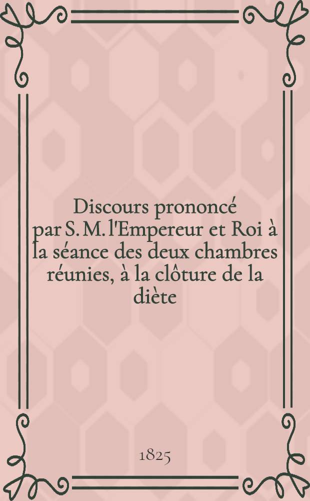 Discours prononc&eacute; par S. M. l'Empereur et Roi &agrave; la s&eacute;ance des deux chambres r&eacute;unies, &agrave; la cl&ocirc;ture de la di&egrave;te : Le 13.Juin 1825