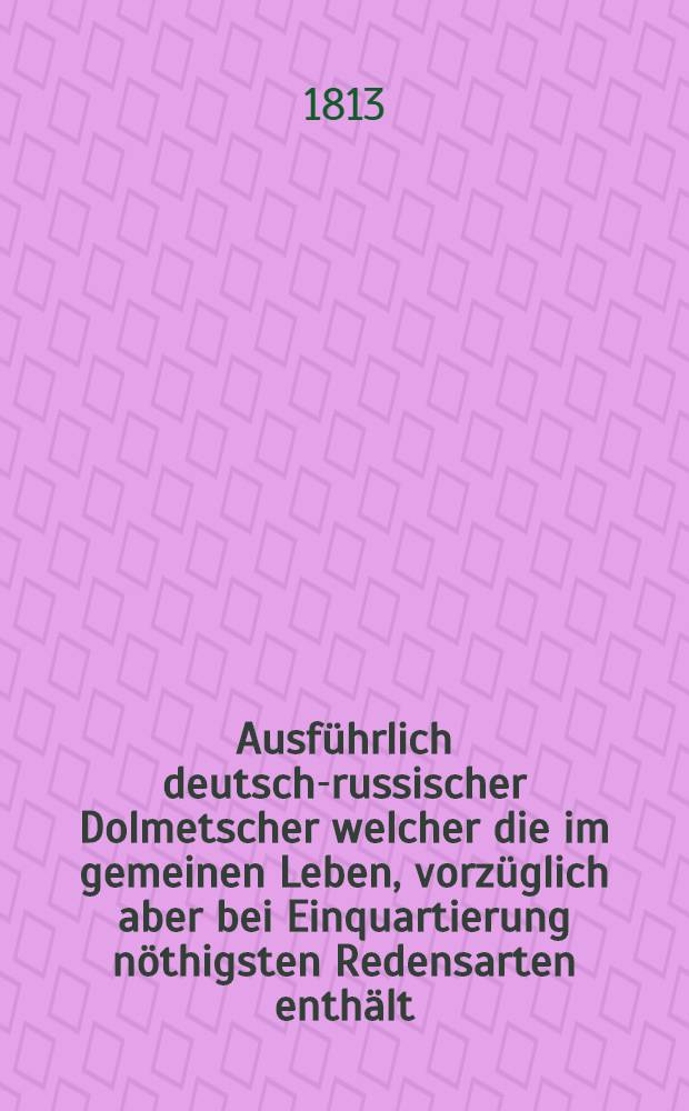 Ausführlich deutsch-russischer Dolmetscher welcher die im gemeinen Leben, vorzüglich aber bei Einquartierung nöthigsten Redensarten enthält