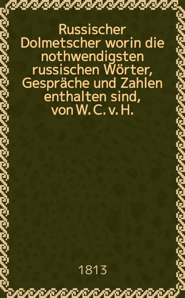 Russischer Dolmetscher worin die nothwendigsten russischen Wörter, Gespräche und Zahlen enthalten sind, von W. C. v. H. = Interprète russien contenant les mots, dialogues et chiffres russiens les plus nécessaires : Nebst einer kurzen Nachricht über das russische Militair