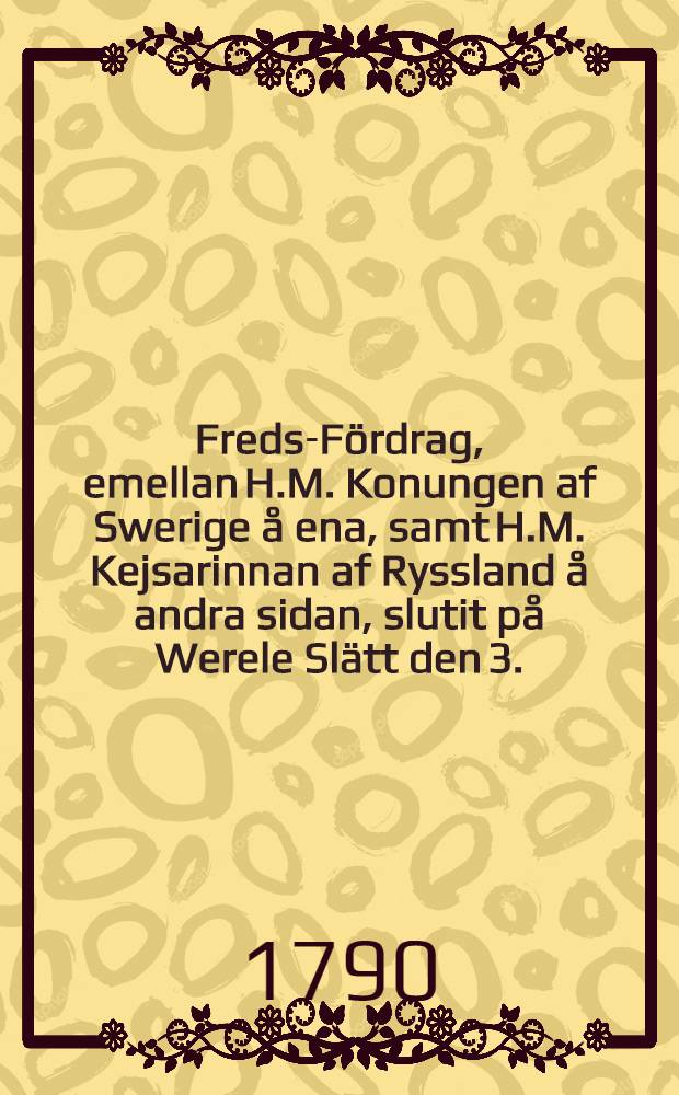 Freds-Fördrag, emellan H.M. Konungen af Swerige å ena, samt H.M. Kejsarinnan af Ryssland å andra sidan, slutit på Werele Slätt den 3.(14.) Aug. 1790 = Traité de paix entre S.M. le Roi de Suède d'une part, et l'Impératrice de toutes les Russies de l'antre, fait dans la Plaine de Verele le 3.(14.) Août 1790
