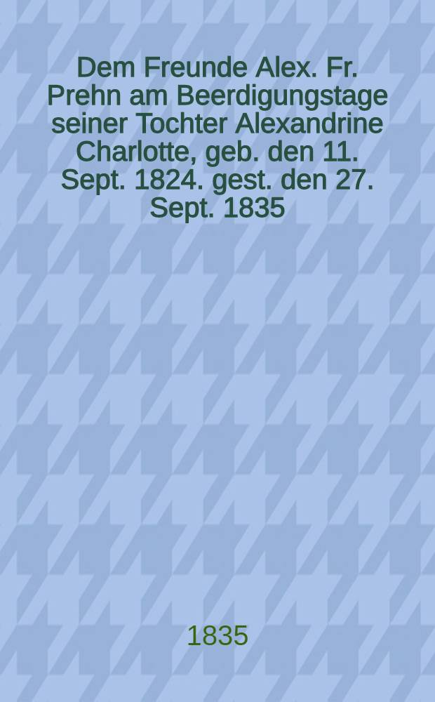 Dem Freunde Alex. Fr. Prehn am Beerdigungstage seiner Tochter Alexandrine Charlotte, geb. den 11. Sept. 1824. gest. den 27. Sept. 1835 : Pi&egrave;ce de vers