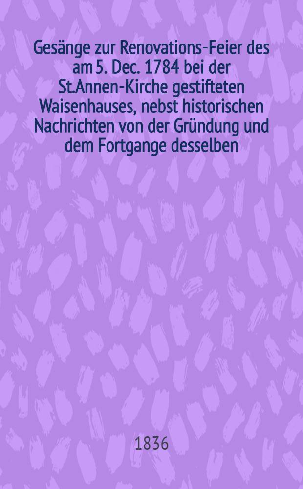 Gesänge zur Renovations-Feier des am 5. Dec. 1784 bei der St.Annen-Kirche gestifteten Waisenhauses, nebst historischen Nachrichten von der Gründung und dem Fortgange desselben