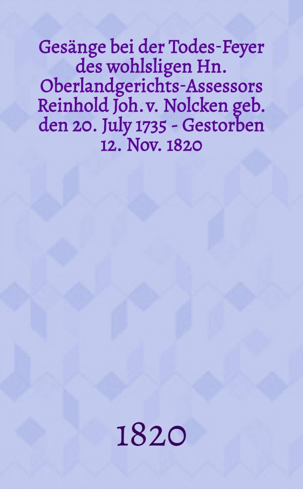 Gesänge bei der Todes-Feyer des wohlsligen Hn. Oberlandgerichts-Assessors Reinhold Joh. v. Nolcken geb. den 20. July 1735 - Gestorben 12. Nov. 1820
