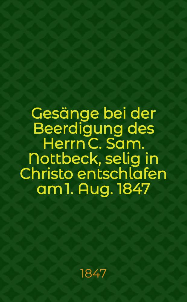 Ges&auml;nge bei der Beerdigung des Herrn C. Sam. Nottbeck, selig in Christo entschlafen am 1. Aug. 1847